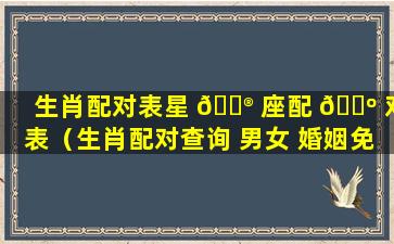 生肖配对表星 💮 座配 🐺 对表（生肖配对查询 男女 婚姻免费）